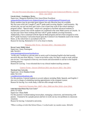 8TH AND 9TH GRADE (ALGEBRA 1 AND GEOMETRY) TEACHER AND CURRICULUM WRITER – AUGUST
2012 – JULY 2015
Lincoln School – Guadalajara, Mexico
Supervisor: Margarita Rabellino/Chris Jones/Glenn Swarthout
margarabellino@hotmail.com chipperj@gmail.com swarthoutglenn55@gmail.com
Phone numbers may be provided upon request, but only Mexican lines are available.
My first year at this job, I taught 8th
and 9th
grade math covering Algebra 1 and Geometry. My
second year, our son was born and I took a year of part time work at the school starting a
program called , “Special math,” which was a program to facilitate advanced students in
mathematics courses since all the students are combined in the same Math courses at Lincoln. In
my last year I have been working full time with 9th
grade students covering Geometry.
Additionally, I have continued with the Special Math program and have been assigned to write
the 9th
grade Geometry Curriculum based upon the Common Core Standards used in the United
States, as the school here is accredited in the US.
Reason for leaving: Returned to U.S. to be closer to family.
PERSONAL ESL TUTOR – OCTOBER 2011 – DECEMBER 2011
Rowan County Middle School
Supervisor: Jenny Pennington
606-784-8911
jenny.pennington@rowan.kyschools.us
At this job, I worked as a private tutor to assist a girl in learning English who had recently
moved to the area from Mexico. I went in two hours a day, five days a week to work with her
one-on-one. I was required to form my own lessons and assessments to aid her in the English
learning process.
Reason for Leaving: I was relocated due to my clinical student teaching semester.
CAMPUS TUTOR – AUGUST 2010-JAN 2011 AND AUGUST 2011 - DEC 2011
Morehead State University
Supervisor: Alvin Madden-Grider
(606) 783-5181
a.madden@moreheadstate.edu
For this position, I tutored students in several subjects including Math, Spanish, and English. I
also was in charge of scheduling tutoring appointments in the computer system.
Reason for leaving: As a work study, it did not offer enough work hours.
SUBSTITUTE TEACHER, NOV. 2007—NOV. 2008 AND MAY 2010—JUNE 2010,
Little Red School House Day Care Center*
(859) 727-6934
Supervisor: Diane Babb
For this position I worked making lesson plans, managing a classroom, and interacting with
parents. I learned to be a people person and how to work out my own problems in classroom
situations.
Reason for leaving: I returned to university.
*When working at Little Red School House, I worked under my maiden name, Michelle
2
 
