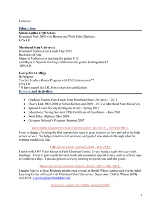 Catanese.
Education:
Simon Kenton High School
Graduated May 2008 with Honors and Work Ethic Diploma
GPA 4.0
Morehead State University
Graduated Summa Cum Laude May 2012
Bachelors of Arts
Major in Mathematics teaching for grades 8-12
and Major in Spanish teaching certification for grades kindergarten-12
GPA:4.0
Georgetown College
In Progress
Teacher Leaders Master Program with ESL Endorsement**
GPA 4.0
**I have passed the ESL Praxis exam for certification
Honors and Activities
• Graduate Summa Cum Laude from Morehead State University – 2012
• Dean’s List: 2005-2008 at Simon Kenton and 2008 – 2012 at Morehead State University
• Spanish Honor Society (Collegiate level) – Spring 2011
• Educational Testing Service (ETS) Certificate of Excellence - June 2011
• Work Ethic Diploma: May 2008
• Governor Scholar’s Program: Summer 2007
CROSSROADS COMMUNITY CHURCH YOUTH GROUP: JULY 2015 – OCTOBER 2016:
I was in charge of leading the first impressions team to greet students as they arrived at the high
school service. We helped students feel welcome and guided new students through what the
evening would look like.
AMP YOUTH GROUP: JANUARY 2010 – MAY 2012:
I work with AMP Youth Group at Faith Christian Center. Every Sunday night we have youth
meetings. I help to plan events for each week and occasional special events, such as service days
or conference trips. I am also present at every meeting to spend time with the youth.
MOREHEAD ADULT LEARNING CENTER: AUGUST 2010 – MAY 2011:
I taught English to local Hispanic people once a week at Herald White Lumberyard via the Adult
Learning Center affiliated with Morehead State University. Supervisor: Debbie Wiener (859)
404-1692. d.weiner@moreheadstate.edu
JESUS ES EL CAMINO: JULY 2009 – AUGUST 2009:
3
 