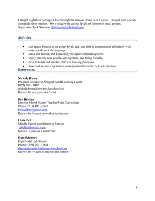 I taught English in Santiago Chile through the mission Jesus es el Camino. I taught once a week
alongside other teachers. We worked with various levels of learners in small groups.
Supervisor: Jack Swanson chilemission@hotmail.com
Abilities
• I can speak Spanish at an expert level, and I am able to communicate effectively with
native speakers of the language.
• I am a fast learner, and I can easily navigate computer systems.
• I enjoy meeting new people, serving them, and being friendly.
• I love to teach and involve others in learning processes.
• I have had several experiences and opportunities in the field of education.
References
Nichole Braun
Program Director in Newport Adult Learning Center
(859) 380 – 0488
nichole.braun@newport.kyschools.us
Known for one year as a friend
Bev Brittian
Lincoln School Mentor Teacher/Math Curriculum
Phone: (513) 403 – 6623
brittainbev@gmail.com
Known for 4 years co-worker and mentor
Clare Bell
Middle School coordinator in Mexico
cjbelln@hotmail.com
Known 3 years as a supervisor
Dan Skidmore
Highlands High School
Phone: (859) 760 – 7641
dan.skidmore@fortthomas.kyschools.us
Known for 4 years as teacher and mentor
4
 
