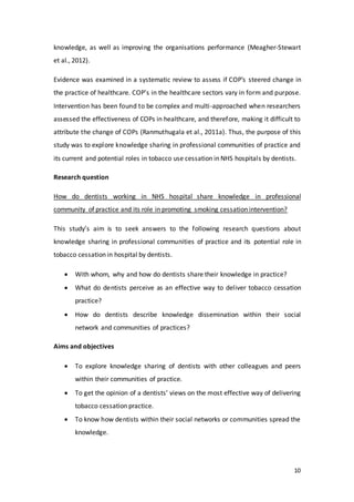 10
knowledge, as well as improving the organisations performance (Meagher-Stewart
et al., 2012).
Evidence was examined in a systematic review to assess if COP’s steered change in
the practice of healthcare. COP’s in the healthcare sectors vary in form and purpose.
Intervention has been found to be complex and multi-approached when researchers
assessed the effectiveness of COPs in healthcare, and therefore, making it difficult to
attribute the change of COPs (Ranmuthugala et al., 2011a). Thus, the purpose of this
study was to explore knowledge sharing in professional communities of practice and
its current and potential roles in tobacco use cessation in NHS hospitals by dentists.
Research question
How do dentists working in NHS hospital share knowledge in professional
community of practice and its role in promoting smoking cessation intervention?
This study’s aim is to seek answers to the following research questions about
knowledge sharing in professional communities of practice and its potential role in
tobacco cessation in hospital by dentists.
 With whom, why and how do dentists share their knowledge in practice?
 What do dentists perceive as an effective way to deliver tobacco cessation
practice?
 How do dentists describe knowledge dissemination within their social
network and communities of practices?
Aims and objectives
 To explore knowledge sharing of dentists with other colleagues and peers
within their communities of practice.
 To get the opinion of a dentists’ views on the most effective way of delivering
tobacco cessation practice.
 To know how dentists within their social networks or communities spread the
knowledge.
 