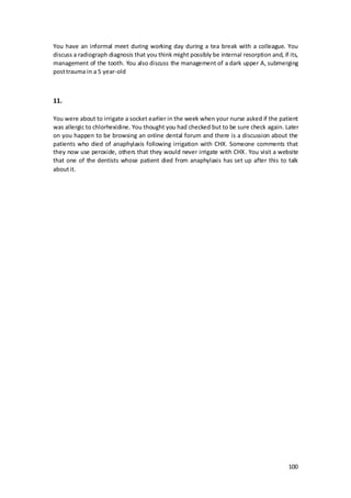 100
You have an informal meet during working day during a tea break with a colleague. You
discuss a radiograph diagnosis that you think might possibly be internal resorption and, if its,
management of the tooth. You also discuss the management of a dark upper A, submerging
posttrauma in a 5 year-old
11.
You were about to irrigate a socket earlier in the week when your nurse asked if the patient
was allergic to chlorhexidine. You thought you had checked but to be sure check again. Later
on you happen to be browsing an online dental forum and there is a discussion about the
patients who died of anaphylaxis following irrigation with CHX. Someone comments that
they now use peroxide, others that they would never irrigate with CHX. You visit a website
that one of the dentists whose patient died from anaphylaxis has set up after this to talk
aboutit.
 