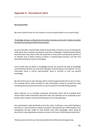 101
Appendix 8 – Recruitment pitch
RecruitmentPitch
My name isIbrahimandI am here todayto invite youtoparticipate inourresearchstudy:
“Knowledge-sharing in professional communities of practice and its role in tobacco cessation
by the dentistworkinginaNHS Dental hospital”.
As part of the MSc in Dental Public Health at Queen Mary University, we are conducting this
study which aims to explore how dentists share their knowledge in hospital-based practices
and with whom they share it with. We would like to know what is perceived by dentists as
an effective way to deliver tobacco cessation in hospital-based practices and how they
woulddisseminate thisacrosstocolleagues.
Just to clarify what we define as knowledge-sharing; this could be any type of knowledge
and information dentists can share with colleagues or dental team or even patients. For e.g.
information which is clinical, administrative, social or scientific or even just general
knowledge.
We will conduct one-to-one interviews which could last approximately 45 minutes to 1 hour.
The interview will be audio recorded for later transcription. Please be assured the audio
recordingandtranscriptwill be storedina secure locationforconfidentialitypurposes.
Upon responses to our invitation, participant information sheets will be provided which
would contain further information about the study. The interview can be conducted at your
practice,Bart’s andthe LondonDental Hospital oronline throughSkype.
Your participation really would add a lot to this study. It will give a new understanding on
why there is a lack of practice in tobacco cessation in dental practices in NHS hospitals. Your
participation will give insight on how dentists share their knowledge, which would be
beneficial inimprovingtobaccocessationservicesinthe future inNHShospitalsbydentists.
Thank youverymuch foryour time andconsiderationof thisresearchopportunity.
 