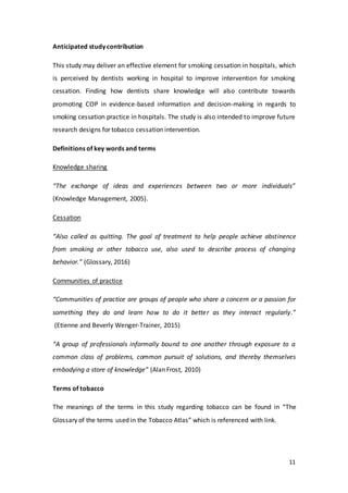 11
Anticipated study contribution
This study may deliver an effective element for smoking cessation in hospitals, which
is perceived by dentists working in hospital to improve intervention for smoking
cessation. Finding how dentists share knowledge will also contribute towards
promoting COP in evidence-based information and decision-making in regards to
smoking cessation practice in hospitals. The study is also intended to improve future
research designs for tobacco cessation intervention.
Definitions of key words and terms
Knowledge sharing
“The exchange of ideas and experiences between two or more individuals”
(Knowledge Management, 2005).
Cessation
“Also called as quitting. The goal of treatment to help people achieve abstinence
from smoking or other tobacco use, also used to describe process of changing
behavior.” (Glossary, 2016)
Communities of practice
“Communities of practice are groups of people who share a concern or a passion for
something they do and learn how to do it better as they interact regularly.”
(Etienne and Beverly Wenger-Trainer, 2015)
“A group of professionals informally bound to one another through exposure to a
common class of problems, common pursuit of solutions, and thereby themselves
embodying a store of knowledge” (Alan Frost, 2010)
Terms of tobacco
The meanings of the terms in this study regarding tobacco can be found in “The
Glossary of the terms used in the Tobacco Atlas” which is referenced with link.
 