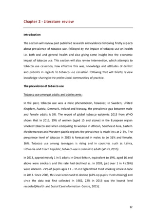 12
Chapter 2 - Literature review
Introduction
The section will review past published research and evidence following firstly aspects
about prevalence of tobacco use, followed by the impact of tobacco use on health
i.e. both oral and general health and also giving some insight into the economic
impact of tobacco use. This section will also review intervention, which attempts to
tobacco use cessation, how effective this was, knowledge and attitudes of dentist
and patients in regards to tobacco use cessation following that will briefly review
knowledge sharing in the professional communities of practice.
The prevalence of tobacco use
Tobacco use amongst adults and adolescents:
In the past, tobacco use was a male phenomenon, however, in Sweden, United
Kingdom, Austria, Denmark, Ireland and Norway, the prevalence gap between male
and female adults is 5%. The report of global tobacco epidemic 2015 from WHO
shows that in 2013, 19% of women (aged 15 and above) in the European region
smoked tobacco and when comparing to women in African, Southeast Asia, Eastern
Mediterranean and Western pacific regions the prevalence is much less at 2-3%. The
prevalence level of tobacco in 2025 is forecasted in males to be 31% and females
16%. Tobacco use among teenagers is rising and in countries such as Latvia,
Lithuania and Czech Republic, tobacco use is similar to adults(WHO, 2015).
In 2013, approximately 1 in 5 adults in Great Britain, equivalent to 19%, aged 16 and
above were smokers and this rate had declined as, in 2003, just over 1 in 4 (26%)
were smokers. 22% of pupils ages 11 – 15 in England had tried smoking at least once
in 2013. Since 2003, this level continued to decline (42% op pupils tried smoking) and
since the data was first collected in 1982, 22% in 2013 was the lowest level
recorded(Health and Social Care Information Centre, 2015).
 