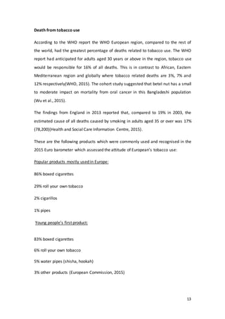 13
Death from tobacco use
According to the WHO report the WHO European region, compared to the rest of
the world, had the greatest percentage of deaths related to tobacco use. The WHO
report had anticipated for adults aged 30 years or above in the region, tobacco use
would be responsible for 16% of all deaths. This is in contrast to African, Eastern
Mediterranean region and globally where tobacco related deaths are 3%, 7% and
12% respectively(WHO, 2015). The cohort study suggested that betel nut has a small
to moderate impact on mortality from oral cancer in this Bangladeshi population
(Wu et al., 2015).
The findings from England in 2013 reported that, compared to 19% in 2003, the
estimated cause of all deaths caused by smoking in adults aged 35 or over was 17%
(78,200)(Health and Social Care Information Centre, 2015).
These are the following products which were commonly used and recognised in the
2015 Euro barometer which assessed the attitude of European’s tobacco use:
Popular products mostly used in Europe:
86% boxed cigarettes
29% roll your own tobacco
2% cigarillos
1% pipes
Young people’s first product:
83% boxed cigarettes
6% roll your own tobacco
5% water pipes (shisha, hookah)
3% other products (European Commission, 2015)
 