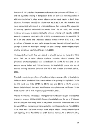 14
Nargis et al, 2015, studied the prevalence of use of tobacco between 2009 and 2012,
and bidi cigarette smoking in Bangladesh. Bidi’s are thin hand rolled cigarettes in
which the tendu leaf is rolled around tobacco and are made mostly in South Asian
countries. Generally, tobacco use shrunk from 42.2% to 36.3%. This reduction was
more pronounced with respect to smokeless tobacco than smoking. The prevalence
of smoking cigarettes exclusively had raised from 7.2% to 10.6%, bidi smoking
remained unchanged at approximately 2%, whereas smoking both cigarette and bidi
were at a downward trend with 4.6% to 1.8%, smokeless tobacco decreased 20.2%
to 16.9% and smoke and smokeless tobacco decreased from 8.4% to 5.1. The
prevalence of tobacco use was higher amongst males, increasing through age from
younger to older and was higher amongst the poor. Amongst disadvantaged people,
smoking prevalence was highest(Nargis et al., 2015).
Participants from South Asia were asked, in a health survey for England in 2004,
about their use of other tobacco products, including tobacco chewing. The
prevalence of chewing tobacco was low between 2% and 4% for men and 1% for
women among Indian and Pakistani groups. In Bangladeshi groups, the use of
tobacco chewing was more prevalent with 9% of men and 16% of women (centre.,
2006).
The study reports the prevalence of smokeless tobacco among adults in Bangladesh,
India and Nepal. Smokeless tobacco was noticed to be growing in Bangladesh (20.2%
to 23% men), and India (27.1% to 33.4% men and 10.1% to 15.7% women).
Respectively in Nepal, there was no difference among both male and female (39.1%
to 31.1% and 5.6% to 4.7% respectively) (Sinha et al., 2015).
The use of smokeless tobacco (ST) among professional baseball players was reported
in a survey between 1998 and 2003. Amongst baseball players, the use of ST tobacco
was much higher than young males in the general population. The survey also found
the use of ST was more prevalent amongst white non-Hispanic players. From 1998 to
2003, there was a decrease amongst minor league players. Through seven days of
self reporting, it was found the use of ST declined from 31.7% to 24.8% in 2003,
 