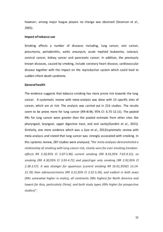 15
however, among major league players no change was observed (Severson et al.,
2005).
Impact of tobacco use
Smoking affects a number of diseases including, lung cancer, oral cancer,
pneumonia, periodontitis, aortic aneurysm, acute myeloid leukaemia, cataract,
cervical cancer, kidney cancer and pancreatic cancer. In addition, the previously
known diseases, caused by smoking, include coronary heart disease, cardiovascular
disease together with the impact on the reproductive system which could lead to
sudden infant death syndrome.
General health
The evidence suggests that tobacco smoking has more prone risk towards the lung
cancer. A systematic review with meta-analysis was done with 13 specific sites of
cancer, which are at risk. The analysis was carried out in 216 studies. The results
seem to be prone more for lung cancer (RR=8.96; 95% CI: 6.73-12.11). The pooled
RRs for lung cancer were greater than the pooled estimate from other sites like
pharyngeal, laryngeal, upper digestive tract, and oral cavity(Gandini et al., 2015).
Similarly, one more evidence which was a (Lee et al., 2012)systematic review with
meta-analysis and stated that lung cancer was strongly associated with smoking. In
this systemic review, 287 studies were analysed, “the meta-analyses demonstrated a
relationship of smoking with lung cancer risk, clearly seen for ever smoking (random-
effects RR 5.50,95% CI 5.07-5.96) current smoking (RR 8.43,95% 7.63-9.31), ex
smoking (RR 4.30,95% CI 3.93-4.71) and pipe/cigar only smoking (RR 2.92,95% CI
2.38-3.57). It was stronger for squamous (current smoking RR 16.91,95%CI 13.14-
21.76) than adenocarcinoma (RR 4.21,95% CI 3.32-5.34), and evident in both sexes
(RRs somewhat higher in males), all continents (RRs highest for North America and
lowest for Asia, particularly China), and both study types (RRs higher for prospective
studies)”.
 
