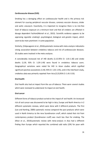 16
Cardiovascular disease (CVD)
Smoking has a damaging effect on cardiovascular health and is the primary risk
element for causing peripheral vascular disease, coronary vascular disease, stroke
and aortic aneurysm. Essentially, it is important to recognise there is no risk-free
level of tobacco exposure at a minimum level and that all smokers are affected in
dosage dependent fashion(Mainali et al., 2015). Scientific evidence appears to be
approving cigarette smoking’s psychological, biological and genetic impact, which
seem to be more prominent in some population.
Similarly, (Vidyasagaran et al., 2016)systematic review with meta-analysis indicated a
strong association between smokeless tobacco and risk of cardiovascular diseases.
20 studies were involved in the meta-analyses.
A considerably increased risk of IHD deaths (1.15.95% CI: 1.01-1.30) and stroke
deaths (1.39, 95% CI: 1.29-1.49) were found in smokeless tobacco users.
Geographical variations were noted for IHD in Asian studies which signified
significant positive associations (1.40, 95% CI: 1.01-1.95), and in the Interheart study,
smokeless data was primarily reported from Asia (2.23,95% CI: 1.41-3.53).
Oral health
Oral health also had an impact from the use of tobacco. There were several studies
which were reviewed to understand its impact on oral health.
Oral cancer
Different forms of tobacco product varied on the impact of oral health. An increased
risk of oral cancer was discovered to be high in Asia, Europe and North America in 2
different systematic reviews, which were done with 3 different products. The first
(Lee and Hamling, 2009) systematic review compared the past products which were
used in North America to the new Scandinavian snuff, which stated that risk from
contemporary product (Scandinavian snuff) was much less than for smoking. The
(Khan et al., 2014)systematic review with meta-analysis in Asia had a different
finding than Europe which reported the combined odd radio (OR) for paan with
 