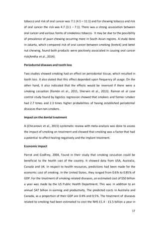 17
tobacco and risk of oral cancer was 7.1 (4.5 – 11.1) and for chewing tobacco and risk
of oral cancer the risk was 4.7 (3.1 – 7.1). There was a strong association between
oral cancer and various forms of smokeless tobacco. It may be due to the possibility
of prevalence of paan chewing occurring more in South Asian regions. A study done
in Jakarta, which compared risk of oral cancer between smoking (kretek) and betel
nut chewing, found both products were positively associated in causing oral cancer
risk(Amtha et al., 2014).
Periodontal diseases and tooth loss
Two studies showed smoking had an effect on periodontal tissue, which resulted in
tooth loss. It also stated that this effect depended upon frequency of usage. On the
other hand, it also indicated that the effects would be reversed if there were a
smoking cessation (Ramón et al., 2015, Sherwin et al., 2013). Ramon et al case
control study found by logistics regression showed that smokers and former smoker
had 2.7 times and 2.3 times higher probabilities of having established periodontal
diseases than non-smokers.
Impact on the dental treatment
A (Chrcanovic et al., 2015) systematic review with meta-analysis was done to assess
the impact of smoking on treatment and showed that smoking was a factor that had
a potential to affect healing negatively and the implant treatment.
Economic impact
Parrot and Godfrey, 2004, found in their study that smoking cessation could be
beneficial to the health cost of the country. It showed data from USA, Australia,
Canada and UK. In respect to health resources, predictions had been made for the
economic cost of smoking. In the United States, they ranged from 0.6% to 0.85% of
GDP. For the treatment of smoking-related diseases, an estimated cost of $50 billion
a year was made by the US Public Health Department. This was in addition to an
annual $47 billion in earning and productivity. The predicted costs in Australia and
Canada, as a proportion of their GDP are 0.4% and 0.5%. The treatment of diseases
related to smoking had been estimated to cost the NHS £1.4 - £1.5 billion a year in
 