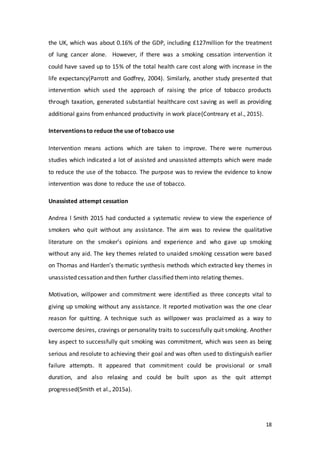18
the UK, which was about 0.16% of the GDP, including £127million for the treatment
of lung cancer alone. However, if there was a smoking cessation intervention it
could have saved up to 15% of the total health care cost along with increase in the
life expectancy(Parrott and Godfrey, 2004). Similarly, another study presented that
intervention which used the approach of raising the price of tobacco products
through taxation, generated substantial healthcare cost saving as well as providing
additional gains from enhanced productivity in work place(Contreary et al., 2015).
Interventions to reduce the use of tobacco use
Intervention means actions which are taken to improve. There were numerous
studies which indicated a lot of assisted and unassisted attempts which were made
to reduce the use of the tobacco. The purpose was to review the evidence to know
intervention was done to reduce the use of tobacco.
Unassisted attempt cessation
Andrea l Smith 2015 had conducted a systematic review to view the experience of
smokers who quit without any assistance. The aim was to review the qualitative
literature on the smoker’s opinions and experience and who gave up smoking
without any aid. The key themes related to unaided smoking cessation were based
on Thomas and Harden’s thematic synthesis methods which extracted key themes in
unassisted cessation and then further classified theminto relating themes.
Motivation, willpower and commitment were identified as three concepts vital to
giving up smoking without any assistance. It reported motivation was the one clear
reason for quitting. A technique such as willpower was proclaimed as a way to
overcome desires, cravings or personality traits to successfully quit smoking. Another
key aspect to successfully quit smoking was commitment, which was seen as being
serious and resolute to achieving their goal and was often used to distinguish earlier
failure attempts. It appeared that commitment could be provisional or small
duration, and also relaxing and could be built upon as the quit attempt
progressed(Smith et al., 2015a).
 