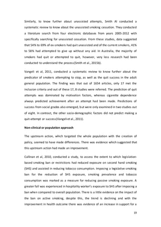 19
Similarly, to know further about unassisted attempts, Smith Al conducted a
systematic review to know about the unassisted smoking cessation. They conducted
a literature search from four electronic databases from years 2005-2012 with
specifically searching for unassisted cessation. From these studies, data suggested
that 54% to 69% of ex-smokers had quit unassisted and of the current smokers, 41%
to 58% had attempted to give up without any aid. In Australia, the majority of
smokers had quit or attempted to quit, however, very less research had been
conducted to understand the process(Smith et al., 2015b).
Vangeli et al, 2011, conducted a systematic review to know further about the
predicator of smokers attempting to stop, as well as the quit success in the adult
general population. The finding was that out of 1654 articles, only 17 met the
inclusion criteria and out of these 17, 8 studies were referred. The prediction of quit
attempts was dominated by motivation factors, whereas cigarette dependence
always predicted achievement after an attempt had been made. Predictions of
success from social grades also emerged, but were only examined in two studies out
of eight. In contrast, the other socio-demographic factors did not predict making a
quit-attempt or success(Vangeliet al., 2011).
Non-clinical or population approach
The upstream action, which targeted the whole population with the creation of
policy, seemed to have made differences. There was evidence which suggested that
this upstream action had made an improvement.
Callinan et al, 2010, conducted a study, to assess the extent to which legislation-
based smoking ban or restrictions had reduced exposure on second hand smoking
(SHS) and assisted in reducing tobacco consumption. Imposing a legislative smoking
ban for the reduction of SHS exposure, smoking prevalence and tobacco
consumption was marked as a measure for reducing passive smoking exposure. A
greater fall was experienced in hospitality worker’s exposure to SHS after imposing a
ban when compared to overall population. There is a little evidence on the impact of
the ban on active smoking, despite this, the trend is declining and with the
improvement in health outcome there was evidence of an increase in support for a
 
