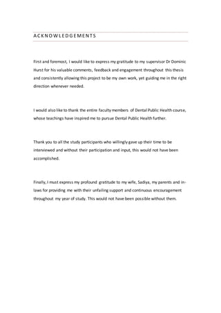 A CK NO W L ED G EMENTS
First and foremost, I would like to express my gratitude to my supervisor Dr Dominic
Hurst for his valuable comments, feedback and engagement throughout this thesis
and consistently allowing this project to be my own work, yet guiding me in the right
direction whenever needed.
I would also like to thank the entire faculty members of Dental Public Health course,
whose teachings have inspired me to pursue Dental Public Health further.
Thank you to all the study participants who willingly gave up their time to be
interviewed and without their participation and input, this would not have been
accomplished.
Finally, I must express my profound gratitude to my wife, Sadiya, my parents and in-
laws for providing me with their unfailing support and continuous encouragement
throughout my year of study. This would not have been possible without them.
 
