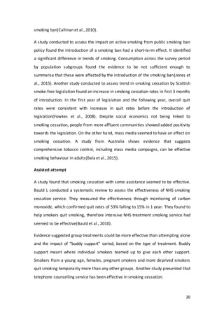 20
smoking ban(Callinan et al., 2010).
A study conducted to assess the impact on active smoking from public smoking ban
policy found the introduction of a smoking ban had a short-term effect. It identified
a significant difference in trends of smoking. Consumption across the survey period
by population subgroups found the evidence to be not sufficient enough to
summarise that these were affected by the introduction of the smoking ban(Jones et
al., 2015). Another study conducted to assess trend in smoking cessation by Scottish
smoke-free legislation found an increase in smoking cessation rates in first 3 months
of introduction. In the first year of legislation and the following year, overall quit
rates were consistent with increases in quit rates before the introduction of
legislation(Fowkes et al., 2008). Despite social economics not being linked to
smoking cessation, people from more affluent communities showed added positivity
towards the legislation. On the other hand, mass media seemed to have an effect on
smoking cessation. A study from Australia shows evidence that suggests
comprehensive tobacco control, including mass media campaigns, can be effective
smoking behaviour in adults(Bala et al., 2015).
Assisted attempt
A study found that smoking cessation with some assistance seemed to be effective.
Bauld L conducted a systematic review to assess the effectiveness of NHS smoking
cessation service. They measured the effectiveness through monitoring of carbon
monoxide, which confirmed quit rates of 53% falling to 15% in 1 year. They found to
help smokers quit smoking, therefore intensive NHS treatment smoking service had
seemed to be effective(Bauld et al., 2010).
Evidence suggested group treatments could be more effective than attempting alone
and the impact of “buddy support” varied, based on the type of treatment. Buddy
support meant where individual smokers teamed up to give each other support.
Smokers from a young age, females, pregnant smokers and more deprived smokers
quit smoking temporarily more than any other groups. Another study presented that
telephone counselling service has been effective in smoking cessation.
 