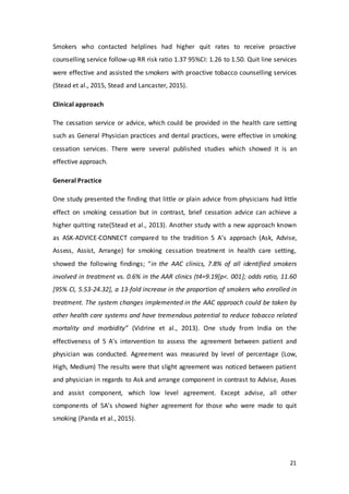 21
Smokers who contacted helplines had higher quit rates to receive proactive
counselling service follow-up RR risk ratio 1.37 95%CI: 1.26 to 1.50. Quit line services
were effective and assisted the smokers with proactive tobacco counselling services
(Stead et al., 2015, Stead and Lancaster, 2015).
Clinical approach
The cessation service or advice, which could be provided in the health care setting
such as General Physician practices and dental practices, were effective in smoking
cessation services. There were several published studies which showed it is an
effective approach.
General Practice
One study presented the finding that little or plain advice from physicians had little
effect on smoking cessation but in contrast, brief cessation advice can achieve a
higher quitting rate(Stead et al., 2013). Another study with a new approach known
as ASK-ADVICE-CONNECT compared to the tradition 5 A’s approach (Ask, Advise,
Assess, Assist, Arrange) for smoking cessation treatment in health care setting,
showed the following findings; “in the AAC clinics, 7.8% of all identified smokers
involved in treatment vs. 0.6% in the AAR clinics (t4=9.19[p<. 001]; odds ratio, 11.60
[95% CI, 5.53-24.32], a 13-fold increase in the proportion of smokers who enrolled in
treatment. The system changes implemented in the AAC approach could be taken by
other health care systems and have tremendous potential to reduce tobacco related
mortality and morbidity” (Vidrine et al., 2013). One study from India on the
effectiveness of 5 A’s intervention to assess the agreement between patient and
physician was conducted. Agreement was measured by level of percentage (Low,
High, Medium) The results were that slight agreement was noticed between patient
and physician in regards to Ask and arrange component in contrast to Advise, Asses
and assist component, which low level agreement. Except advise, all other
components of 5A’s showed higher agreement for those who were made to quit
smoking (Panda et al., 2015).
 