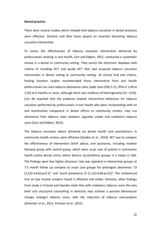 22
Dental practice
There were several studies which showed that tobacco cessation in dental practices
were effective. Dentists and their team played an essential delivering tobacco
cessation intervention.
To assess the effectiveness of tobacco cessation intervention delivered by
professionals working in oral health, Carr and Ebbert, 2012, conducted a systematic
review in a dental or community setting. They search the electronic database with
criteria of including RCT and psudo RCT that had assessed tobacco cessation
intervention in dental setting or community setting. 14 clinical trial met criteria,
Pooling fourteen studies recommended those intervention from oral health
professionals can raise tobacco abstinence rates (odds ratio (OR) 1.71, 95% CI 1.44 to
2.03) at 6 months or more, although there was evidence of heterogeneity (I2 = 61%).
Carr Ab reported that the evidence implied intervention behaviour for tobacco
cessation performed by professionals in oral health who were incorporating with an
oral examination component in dental offices or community centres, may rise
abstinence from tobacco rates between cigarette smoke and smokeless tobacco
users (Carr and Ebbert, 2012).
The tobacco cessation advice delivered via dental health care practitioners in
community health centres were effective (Gordon et al., 2010). RCT was to compare
the effectiveness of intervention (brief advice, and assistance, including nicotine
therapy) group with control group, which were usual care of patient in community
health centre dental clinics where diverse racial/ethnics groups in 3 states in USA.
The findings were that higher absences’ rate was reported in intervention groups at
7.5 month follow up compare to usual care groups for prolonged abstinence “(F
(1,12)=14.62:p<0.1)” and “point prevalence (F (1,12)=6.84:p<0.5)” The randomised
trial on low income smokers found it effective and viable. Similarly, other findings
from study in Finland and Sweden state that with smokeless tobacco users the very
brief and structured counselling in dentistry may achieve a positive behavioural
change amongst tobacco users, with the reduction of tobacco consumption
(Amemori et al., 2013, Virtanen et al., 2015).
 