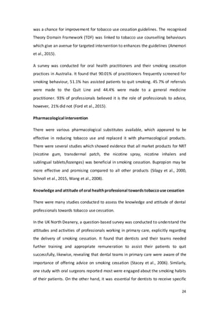 24
was a chance for improvement for tobacco use cessation guidelines. The recognised
Theory Domain Framework (TDF) was linked to tobacco use counselling behaviours
which give an avenue for targeted intervention to enhances the guidelines (Amemori
et al., 2015).
A survey was conducted for oral health practitioners and their smoking cessation
practices in Australia. It found that 90.01% of practitioners frequently screened for
smoking behaviour, 51.1% has assisted patients to quit smoking. 45.7% of referrals
were made to the Quit Line and 44.4% were made to a general medicine
practitioner. 93% of professionals believed it is the role of professionals to advice,
however, 21% did not (Ford et al., 2015).
Pharmacological intervention
There were various pharmacological substitutes available, which appeared to be
effective in reducing tobacco use and replaced it with pharmacological products.
There were several studies which showed evidence that all market products for NRT
(nicotine gum, transdermal patch, the nicotine spray, nicotine inhalers and
sublingual tablets/lozenges) was beneficial in smoking cessation. Bupropion may be
more effective and promising compared to all other products (Silagy et al., 2000,
Schnoll et al., 2015, Wang et al., 2008).
Knowledge and attitude of oral health professional towards tobaccouse cessation
There were many studies conducted to assess the knowledge and attitude of dental
professionals towards tobacco use cessation.
In the UK North Deanery, a question-based survey was conducted to understand the
attitudes and activities of professionals working in primary care, explicitly regarding
the delivery of smoking cessation. It found that dentists and their teams needed
further training and appropriate remuneration to assist their patients to quit
successfully, likewise, revealing that dental teams in primary care were aware of the
importance of offering advice on smoking cessation (Stacey et al., 2006). Similarly,
one study with oral surgeons reported most were engaged about the smoking habits
of their patients. On the other hand, it was essential for dentists to receive specific
 