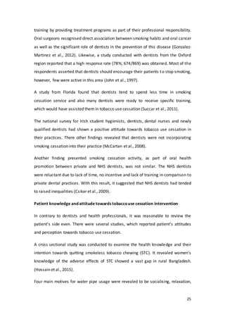 25
training by providing treatment programs as part of their professional responsibility.
Oral surgeons recognised direct association between smoking habits and oral cancer
as well as the significant role of dentists in the prevention of this disease (Gonzalez-
Martinez et al., 2012). Likewise, a study conducted with dentists from the Oxford
region reported that a high response rate (78%; 674/869) was obtained. Most of the
respondents asserted that dentists should encourage their patients to stop smoking,
however, few were active in this area (John et al., 1997).
A study from Florida found that dentists tend to spend less time in smoking
cessation service and also many dentists were ready to receive specific training,
which would have assisted them in tobacco use cessation (Succar et al., 2011).
The national survey for Irish student hygienists, dentists, dental nurses and newly
qualified dentists had shown a positive attitude towards tobacco use cessation in
their practices. There other findings revealed that dentists were not incorporating
smoking cessation into their practice (McCartan et al., 2008).
Another finding presented smoking cessation activity, as part of oral health
promotion between private and NHS dentists, was not similar. The NHS dentists
were reluctant due to lack of time, no incentive and lack of training in comparison to
private dental practices. With this result, it suggested that NHS dentists had tended
to raised inequalities (Csikar et al., 2009).
Patient knowledge and attitude towards tobaccouse cessation intervention
In contrary to dentists and health professionals, it was reasonable to review the
patient’s side even. There were several studies, which reported patient’s attitudes
and perception towards tobacco use cessation.
A cross sectional study was conducted to examine the health knowledge and their
intention towards quitting smokeless tobacco chewing (STC). It revealed women’s
knowledge of the adverse effects of STC showed a vast gap in rural Bangladesh.
(Hossain et al., 2015).
Four main motives for water pipe usage were revealed to be socialising, relaxation,
 