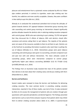 26
pleasure and entertainment from a systematic review conducted by Akl et al. Water
pipe smokers perceived, in contract to cigarettes, water pipe smoking was less
harmful, less addictive and more socially acceptable. Likewise, they were confident
in their ability to quit this (Akl et al., 2013).
Ahmady et al conducted the randomised controlled trial to know the attitudes of
patient towards dentists 5A’ approach between intervention group receiving chair
side counselling and control group receiving no intervention showed significantly
positive attitudes towards the dentists roles in advising smoking cessation compared
with control groups. 88.9% who were planning to quit smoking, 72.27% had agreed
that they discussed the ill effects of tobacco, 82% said dentists should offer
assistance and services aiding them to quit tobacco. The majority of the patients
were not aware of the resources available to them to aid them to quit. Dentists are
at the forefront to providing information to patients who need help in quitting the
use of tobacco (Ahmady et al., 2014). Interventions groups were given tobacco
counselling and control groups were given no counselling, and were compared it pre
and post test with and without intervention. The mean attitudes scored of
counselling groups, which were intervention compared to control groups
significantly higher post tobacco counselling [68.09(SD 13.5) VS 77.4(SD 15.4)]
(p=0.009).(Ahmady et al., 2014)
The findings from an Australian study revealed that most of the patients wanted
their dentists to be keen about their smoking status and discuss smoking with them
(Rikard-Bell et al., 2003).
Barriers and facilitators
Several studies were reviewed to know the barriers and facilitators for delivering
smoking cessation. The most common barrier in providing smoking cessation
intervention, reported in few of these studies, was lack of time. A study conducted
by Dalia et al to assess the management of patients who are smokers through post
questioners with specialist periodontics and dental hygienist. The findings presented
were barriers such as lack of time and poor response from patient which may inhibit
them to deliver smoking cessation advice (Dalia et al., 2007). A question-based
 