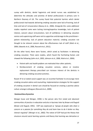 27
survey with dentists, dental hygienists and dental nurses was established to
determine the attitudes and activities of dental professionals in primary care in
Northern Deanery of UK. The survey found that potential barriers which dental
professionals had towards delivering smoking cessation were lack of training, lack of
time and lack of remuneration (Stacey et al., 2006). Alongside this some additional
studies reported some were lacking training/expertise knowledge, lack of patient
interest, concern about remuneration, lack of confidence in delivering cessation
service and supervising staff were not to supportive and damage to the practitioner–
patient relationship, lack of patient education material, smoking cessation not
thought to be relevant concern about the effectiveness lack of staff (Watt et al.,
2004, Edwards et al., 2006, Rosseel et al., 2011).
On the other hand, there were factors, which acted as facilitators in delivering
smoking cessation. There were studies, which found the facilitating factors and
showed the following (John et al., 2003, Johnson et al., 2006, Watt et al., 2004):
 Patient with oral health problem are motivated than other patients.
 Reimbursement of smoking cessation services, advice or nicotine
replacement therapy prescribed can increase interest of the dentists in
delivering smoking cessation activities.
Roseel JP et al stated social support was an essential facilitator to encourage more
smoking cessation advice and counselling. Implementation strategies for the support
of smoking cessation in dental care should be focused on creating a positive advice
culture amongst colleagues (Rosseel et al., 2009).
Communities of practice
Wenger (Lave and Wenger, 1990) is the person who first noted and observed
communities of practice in education and also in business later by Brown and Duguid
(Brown and Duguid, 1991). COP was expressed as “groups of people who share a
concern or a passion for something they do and learn how to do it better as they
interact regularly” (Wenger et al., 2002). The notion of COP had put the theory that
structure around social learning systems and theory that learning was derivative or
 