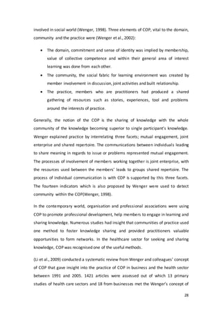 28
involved in social world (Wenger, 1998). Three elements of COP, vital to the domain,
community and the practice were (Wenger et al., 2002):
 The domain, commitment and sense of identity was implied by membership,
value of collective competence and within their general area of interest
learning was done from each other.
 The community, the social fabric for learning environment was created by
member involvement in discussion, joint activities and built relationship.
 The practice, members who are practitioners had produced a shared
gathering of resources such as stories, experiences, tool and problems
around the interests of practice.
Generally, the notion of the COP is the sharing of knowledge with the whole
community of the knowledge becoming superior to single participant’s knowledge.
Wenger explained practice by interrelating three facets; mutual engagement, joint
enterprise and shared repertoire. The communications between individuals leading
to share meaning in regards to issue or problems represented mutual engagement.
The processes of involvement of members working together is joint enterprise, with
the resources used between the members’ leads to groups shared repertoire. The
process of individual communication is with COP is supported by this three facets.
The fourteen indicators which is also proposed by Wenger were used to detect
community within the COP(Wenger, 1998).
In the contemporary world, organisation and professional associations were using
COP to promote professional development, help members to engage in learning and
sharing knowledge. Numerous studies had insight that communities of practice used
one method to foster knowledge sharing and provided practitioners valuable
opportunities to form networks. In the healthcare sector for seeking and sharing
knowledge, COP was recognised one of the useful methods.
(Li et al., 2009) conducted a systematic review from Wenger and colleagues’ concept
of COP that gave insight into the practice of COP in business and the health sector
between 1991 and 2005. 1421 articles were assessed out of which 13 primary
studies of health care sectors and 18 from businesses met the Wenger’s concept of
 