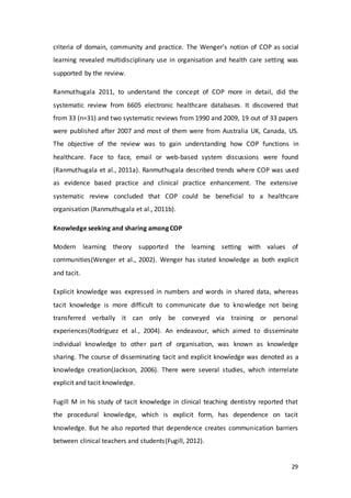 29
criteria of domain, community and practice. The Wenger’s notion of COP as social
learning revealed multidisciplinary use in organisation and health care setting was
supported by the review.
Ranmuthugala 2011, to understand the concept of COP more in detail, did the
systematic review from 6605 electronic healthcare databases. It discovered that
from 33 (n=31) and two systematic reviews from 1990 and 2009, 19 out of 33 papers
were published after 2007 and most of them were from Australia UK, Canada, US.
The objective of the review was to gain understanding how COP functions in
healthcare. Face to face, email or web-based system discussions were found
(Ranmuthugala et al., 2011a). Ranmuthugala described trends where COP was used
as evidence based practice and clinical practice enhancement. The extensive
systematic review concluded that COP could be beneficial to a healthcare
organisation (Ranmuthugala et al., 2011b).
Knowledge seeking and sharing among COP
Modern learning theory supported the learning setting with values of
communities(Wenger et al., 2002). Wenger has stated knowledge as both explicit
and tacit.
Explicit knowledge was expressed in numbers and words in shared data, whereas
tacit knowledge is more difficult to communicate due to knowledge not being
transferred verbally it can only be conveyed via training or personal
experiences(Rodríguez et al., 2004). An endeavour, which aimed to disseminate
individual knowledge to other part of organisation, was known as knowledge
sharing. The course of disseminating tacit and explicit knowledge was denoted as a
knowledge creation(Jackson, 2006). There were several studies, which interrelate
explicit and tacit knowledge.
Fugill M in his study of tacit knowledge in clinical teaching dentistry reported that
the procedural knowledge, which is explicit form, has dependence on tacit
knowledge. But he also reported that dependence creates communication barriers
between clinical teachers and students(Fugill, 2012).
 
