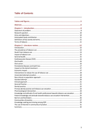 3
Table of Contents
Tables and figures..........................................................................................................5
Abstract..........................................................................................................................6
Chapter 1 - Introduction................................................................................................8
Statement of problem....................................................................................................... 8
Research question.......................................................................................................... 10
Aims and objectives........................................................................................................ 10
Anticipated study contribution........................................................................................ 11
Definitions of key words and terms.................................................................................. 11
Terms of tobacco............................................................................................................ 11
Chapter 2 - Literature review......................................................................................12
Introduction................................................................................................................... 12
The prevalence of tobacco use........................................................................................ 12
Death from tobacco use.................................................................................................. 13
Impact of tobacco use..................................................................................................... 15
General health................................................................................................................ 15
Cardiovascular disease (CVD) .......................................................................................... 16
Oral health..................................................................................................................... 16
Oral cancer..................................................................................................................... 16
Periodontal diseases and tooth loss................................................................................. 17
Impact on the dental treatment ...................................................................................... 17
Economic impact............................................................................................................ 17
Interventions to reduce the use of tobacco use................................................................ 18
Unassisted attempt cessation.......................................................................................... 18
Non-clinical or population approach................................................................................ 19
Assisted attempt............................................................................................................ 20
Clinical approach............................................................................................................ 21
General Practice............................................................................................................. 21
Dental practice............................................................................................................... 22
Primary dental practice and tobacco use cessation........................................................... 23
Pharmacological intervention.......................................................................................... 24
Knowledge and attitude of oral health professional towards tobacco use cessation ........... 24
Patient knowledge and attitude towards tobacco use cessation intervention..................... 25
Barriers andfacilitators................................................................................................... 26
Communities of practice................................................................................................. 27
Knowledge seeking and sharing among COP..................................................................... 29
The use of Internetin community of practice................................................................... 31
Summary ....................................................................................................................... 32
 