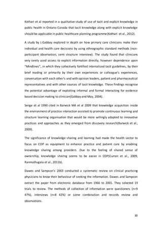 30
Kothari et al reported in a qualitative study of use of tacit and explicit knowledge in
public health in Ontario Canada that tacit knowledge along with explicit knowledge
should be applicable in public healthcare planning programme(Kothari et al., 2012).
A study by J.Gabbay explored in depth on how primary care clinicians make their
individual and health care decisions by using ethnographic standard methods (non-
participant observation, semi structure interview). The study found that clinicians
very rarely used access to explicit information directly, however dependence upon
“Mindlines”, in which they collectively fortified internalised tacit guidelines, by their
brief reading or primarily by their own experiences or colleague’s experiences,
conversation with each other’s and with opinion leaders, patient and pharmaceutical
representatives and with other sources of tacit knowledge. These findings recognise
the potential advantage of exploiting informal and formal interacting for evidence
based decision making to clinician(Gabbay and May, 2004).
Senge et al 1990 cited in Barwick MA et al 2009 that knowledge acquisition inside
the environment of practice interaction assisted to promote continuous learning and
structure learning organisation that would be more willingly adapted to innovative
practices and approaches as they emerged from discovery research(Barwick et al.,
2009).
The significance of knowledge sharing and learning had made the health sector to
focus on COP as equipment to enhance practice and patient care by enabling
knowledge sharing among providers .Due to the feeling of shared sense of
ownership, knowledge sharing seems to be easier in COP(Curran et al., 2009,
Ranmuthugala et al., 2011b).
Dawes and Sampson’s 2003 conducted a systematic review on clinical practicing
physicians to know their behaviour of seeking the information. Dawes and Sampson
extract the paper from electronic database from 1966 to 2001. They selected 19
trials to review. The methods of collection of information were questioners (n=9
47%), interviews (n=8 42%) or some combination and records review and
observations.
 