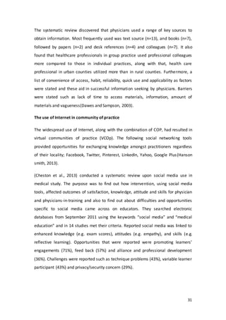 31
The systematic review discovered that physicians used a range of key sources to
obtain information. Most frequently used was text source (n=13), and books (n=7),
followed by papers (n=2) and desk references (n=4) and colleagues (n=7). It also
found that healthcare professionals in group practice used professional colleagues
more compared to those in individual practices, along with that, health care
professional in urban counties utilized more than in rural counties. Furthermore, a
list of convenience of access, habit, reliability, quick use and applicability as factors
were stated and these aid in successful information seeking by physicians. Barriers
were stated such as lack of time to access materials, information, amount of
materials and vagueness(Dawes and Sampson, 2003).
The use of Internet in community of practice
The widespread use of Internet, along with the combination of COP, had resulted in
virtual communities of practice (VCOp). The following social networking tools
provided opportunities for exchanging knowledge amongst practitioners regardless
of their locality; Facebook, Twitter, Pinterest, LinkedIn, Yahoo, Google Plus(Hanson
smith, 2013).
(Cheston et al., 2013) conducted a systematic review upon social media use in
medical study. The purpose was to find out how intervention, using social media
tools, affected outcomes of satisfaction, knowledge, attitude and skills for physician
and physicians-in-training and also to find out about difficulties and opportunities
specific to social media came across on educators. They searched electronic
databases from September 2011 using the keywords “social media” and “medical
education” and in 14 studies met their criteria. Reported social media was linked to
enhanced knowledge (e.g. exam scores), attitudes (e.g. empathy), and skills (e.g.
reflective learning). Opportunities that were reported were promoting learners’
engagements (71%), feed back (57%) and alliance and professional development
(36%). Challenges were reported such as technique problems (43%), variable learner
participant (43%) and privacy/security concern (29%).
 