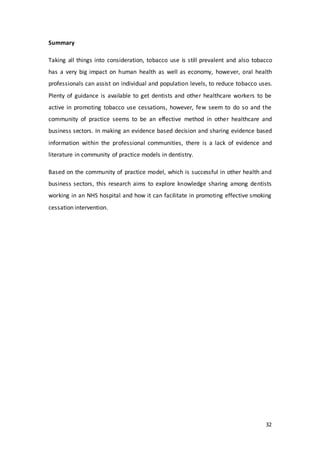 32
Summary
Taking all things into consideration, tobacco use is still prevalent and also tobacco
has a very big impact on human health as well as economy, however, oral health
professionals can assist on individual and population levels, to reduce tobacco uses.
Plenty of guidance is available to get dentists and other healthcare workers to be
active in promoting tobacco use cessations, however, few seem to do so and the
community of practice seems to be an effective method in other healthcare and
business sectors. In making an evidence based decision and sharing evidence based
information within the professional communities, there is a lack of evidence and
literature in community of practice models in dentistry.
Based on the community of practice model, which is successful in other health and
business sectors, this research aims to explore knowledge sharing among dentists
working in an NHS hospital and how it can facilitate in promoting effective smoking
cessation intervention.
 