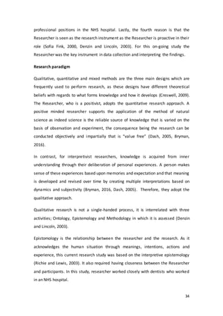 34
professional positions in the NHS hospital. Lastly, the fourth reason is that the
Researcher is seen as the research instrument as the Researcher is proactive in their
role (Sofia Fink, 2000, Denzin and Lincoln, 2003). For this on-going study the
Researcher was the key instrument in data collection and interpreting the findings.
Research paradigm
Qualitative, quantitative and mixed methods are the three main designs which are
frequently used to perform research, as these designs have different theoretical
beliefs with regards to what forms knowledge and how it develops (Creswell, 2009).
The Researcher, who is a positivist, adopts the quantitative research approach. A
positive minded researcher supports the application of the method of natural
science as indeed science is the reliable source of knowledge that is varied on the
basis of observation and experiment, the consequence being the research can be
conducted objectively and impartially that is “value free” (Dash, 2005, Bryman,
2016).
In contrast, for interpretivist researchers, knowledge is acquired from inner
understanding through their deliberation of personal experiences. A person makes
sense of these experiences based upon memories and expectation and that meaning
is developed and revised over time by creating multiple interpretations based on
dynamics and subjectivity (Bryman, 2016, Dash, 2005). Therefore, they adopt the
qualitative approach.
Qualitative research is not a single-handed process, it is interrelated with three
activities; Ontology, Epistemology and Methodology in which it is assessed (Denzin
and Lincoln, 2003).
Epistomology is the relationship between the researcher and the research. As it
acknowledges the human situation through meanings, intentions, actions and
experience, this current research study was based on the interpretive epistemology
(Richie and Lewis, 2003). It also required having closeness between the Researcher
and participants. In this study, researcher worked closely with dentists who worked
in an NHS hospital.
 