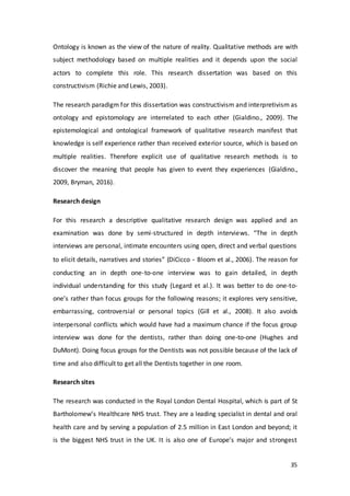 35
Ontology is known as the view of the nature of reality. Qualitative methods are with
subject methodology based on multiple realities and it depends upon the social
actors to complete this role. This research dissertation was based on this
constructivism (Richie and Lewis, 2003).
The research paradigm for this dissertation was constructivism and interpretivism as
ontology and epistomology are interrelated to each other (Gialdino., 2009). The
epistemological and ontological framework of qualitative research manifest that
knowledge is self experience rather than received exterior source, which is based on
multiple realities. Therefore explicit use of qualitative research methods is to
discover the meaning that people has given to event they experiences (Gialdino.,
2009, Bryman, 2016).
Research design
For this research a descriptive qualitative research design was applied and an
examination was done by semi-structured in depth interviews. “The in depth
interviews are personal, intimate encounters using open, direct and verbal questions
to elicit details, narratives and stories” (DiCicco‐Bloom et al., 2006). The reason for
conducting an in depth one-to-one interview was to gain detailed, in depth
individual understanding for this study (Legard et al.). It was better to do one-to-
one’s rather than focus groups for the following reasons; it explores very sensitive,
embarrassing, controversial or personal topics (Gill et al., 2008). It also avoids
interpersonal conflicts which would have had a maximum chance if the focus group
interview was done for the dentists, rather than doing one-to-one (Hughes and
DuMont). Doing focus groups for the Dentists was not possible because of the lack of
time and also difficult to get all the Dentists together in one room.
Research sites
The research was conducted in the Royal London Dental Hospital, which is part of St
Bartholomew’s Healthcare NHS trust. They are a leading specialist in dental and oral
health care and by serving a population of 2.5 million in East London and beyond; it
is the biggest NHS trust in the UK. It is also one of Europe’s major and strongest
 