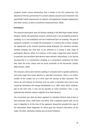 36
academic health science partnerships that is known as the UCL partnership. The
objective of the UCL partnership if to convert advance research and innovations into
quantifiable health improvement for patients and populations through collaboration
with other sectors, as well as excellence in education(trust, 2016).
Participants
The research participants were all Dentists working in the NHS Royal London Dental
Hospital. Ideally, the qualitative research method used is non-probability purposive
sampling. It is a non-probability and non-randomised form of sampling. The goal of
purposive sampling is to sample the participants in a tactical way so those samples
are appropriate to the research questions being displayed. The maximum variation
method sampling was tried best to be achieved as it selects a wide range of
participants (Bryman, 2016). For instance, in this study a range from junior dentists
to specialist and consultant level dentists were selected. Alternatively, it can also be
assumed that it is a convenience sampling, as a convenience sampling is for those
who meet the entry criteria and are easily accessible to the Researcher (Hulley,
2001, Bryman, 2016).
The inclusion criteria were Dentists working in a hospital with no gender preference
and could range from junior dentists to specialist consultants. There is no certain
number of the sample size as it relies upon the concept of data saturation. This
means we will continue to interview until we reach a saturation level and no new
surprising information will emerge (Sandelowski et al., 2007, Patel, 2015). However,
due to the time limit, it may not be possible to reach saturation. Thus, it was
expected that thematic analysis might be 10 or fewer dentists.
The recruitment was done by direct approach to individual Dentists face-to-face in
their particular clinics; staff rooms and office, with a prepared speech with can be
seen in Appendix 8. At the time of the approach, Researcher provided the copy of
the Information Sheet (Appendix 4), which gave the relevant information of the
study. The other alternative method was via email invitations.
 