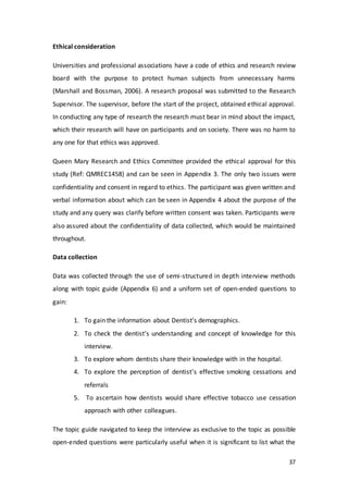 37
Ethical consideration
Universities and professional associations have a code of ethics and research review
board with the purpose to protect human subjects from unnecessary harms
(Marshall and Bossman, 2006). A research proposal was submitted to the Research
Supervisor. The supervisor, before the start of the project, obtained ethical approval.
In conducting any type of research the research must bear in mind about the impact,
which their research will have on participants and on society. There was no harm to
any one for that ethics was approved.
Queen Mary Research and Ethics Committee provided the ethical approval for this
study (Ref: QMREC1458) and can be seen in Appendix 3. The only two issues were
confidentiality and consent in regard to ethics. The participant was given written and
verbal information about which can be seen in Appendix 4 about the purpose of the
study and any query was clarify before written consent was taken. Participants were
also assured about the confidentiality of data collected, which would be maintained
throughout.
Data collection
Data was collected through the use of semi-structured in depth interview methods
along with topic guide (Appendix 6) and a uniform set of open-ended questions to
gain:
1. To gain the information about Dentist’s demographics.
2. To check the dentist’s understanding and concept of knowledge for this
interview.
3. To explore whom dentists share their knowledge with in the hospital.
4. To explore the perception of dentist’s effective smoking cessations and
referrals
5. To ascertain how dentists would share effective tobacco use cessation
approach with other colleagues.
The topic guide navigated to keep the interview as exclusive to the topic as possible
open-ended questions were particularly useful when it is significant to list what the
 