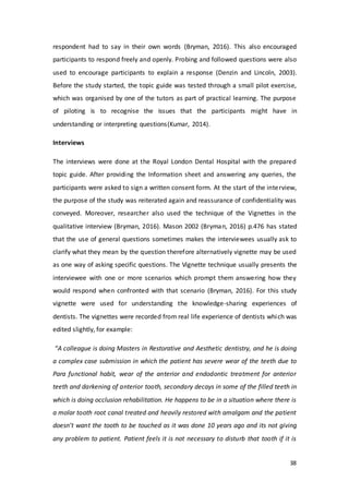 38
respondent had to say in their own words (Bryman, 2016). This also encouraged
participants to respond freely and openly. Probing and followed questions were also
used to encourage participants to explain a response (Denzin and Lincoln, 2003).
Before the study started, the topic guide was tested through a small pilot exercise,
which was organised by one of the tutors as part of practical learning. The purpose
of piloting is to recognise the issues that the participants might have in
understanding or interpreting questions(Kumar, 2014).
Interviews
The interviews were done at the Royal London Dental Hospital with the prepared
topic guide. After providing the Information sheet and answering any queries, the
participants were asked to sign a written consent form. At the start of the interview,
the purpose of the study was reiterated again and reassurance of confidentiality was
conveyed. Moreover, researcher also used the technique of the Vignettes in the
qualitative interview (Bryman, 2016). Mason 2002 (Bryman, 2016) p.476 has stated
that the use of general questions sometimes makes the interviewees usually ask to
clarify what they mean by the question therefore alternatively vignette may be used
as one way of asking specific questions. The Vignette technique usually presents the
interviewee with one or more scenarios which prompt them answering how they
would respond when confronted with that scenario (Bryman, 2016). For this study
vignette were used for understanding the knowledge-sharing experiences of
dentists. The vignettes were recorded from real life experience of dentists which was
edited slightly, for example:
“A colleague is doing Masters in Restorative and Aesthetic dentistry, and he is doing
a complex case submission in which the patient has severe wear of the teeth due to
Para functional habit, wear of the anterior and endodontic treatment for anterior
teeth and darkening of anterior tooth, secondary decays in some of the filled teeth in
which is doing occlusion rehabilitation. He happens to be in a situation where there is
a molar tooth root canal treated and heavily restored with amalgam and the patient
doesn’t want the tooth to be touched as it was done 10 years ago and its not giving
any problem to patient. Patient feels it is not necessary to disturb that tooth if it is
 