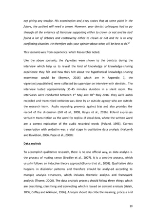 39
not giving any trouble. His examination and x-ray states that at some point in the
future, the patient will need a crown. However, your dentist colleagues had to go
through all the evidence of literature supporting either to crown or not and he had
found a lot of debates and controversy either to crown or not and he is in very
conflicting situation. He therefore asks your opinion about what will be best to do?”
This scenario was from experience which Researcher noted.
Like the above scenario, the Vignettes were shown to the dentists during the
interview which help us to reveal the kind of knowledge of knowledge-sharing
experience they felt and how they felt about the hypothetical knowledge-sharing
experience would be (Bryman, 2016) which are in Appendix 7, the
vignettes(unpublished) were collected by supervisor on interview with dentists . The
interview lasted approximately 35-45 minutes duration in a silent room. The
interviews were conducted between 1st May and 30th May 2016. They were audio
recorded and transcribed verbatim was done by an outside agency who are outside
the research team. Audio recording prevents against bias and also provides the
record of the discussion (Gill et al., 2008, Hayes et al., 2016). Poland expresses
verbatim transcription as the word for replica of vocal data, where the written word
are a correct replication of the audio recorded words (Poland, 1995). Correct
transcription with verbatim was a vital stage in qualitative data analysis (Halcomb
and Davidson, 2006, Pope et al., 2000).
Data analysis
To accomplish qualitative research, there is no one official way, as data analysis is
the process of making sense (Bradley et al., 2007). It is a creative process, which
usually follows an inductive theory approach(Burnard et al., 2008). Qualitative data
happens in dissimilar patterns and therefore should be analysed according to
multiple analysis structures, which includes thematic analysis and framework
analysis (Thorne, 2000). The data analysis process should follow three things which
are describing, classifying and connecting which is based on content analysis (Hsieh,
2006, Coffey and Atkinson, 1996). Analysis should describe the meaning, process and
 