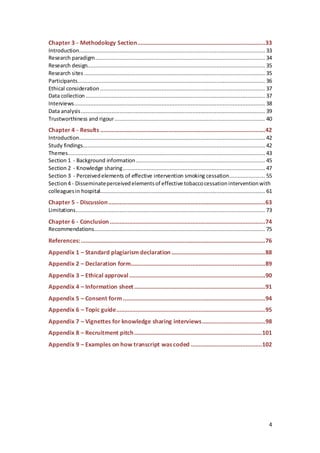 4
Chapter 3 - Methodology Section...............................................................................33
Introduction................................................................................................................... 33
Research paradigm......................................................................................................... 34
Research design.............................................................................................................. 35
Research sites ................................................................................................................ 35
Participants.................................................................................................................... 36
Ethical consideration ...................................................................................................... 37
Data collection ............................................................................................................... 37
Interviews...................................................................................................................... 38
Data analysis.................................................................................................................. 39
Trustworthiness and rigour............................................................................................. 40
Chapter 4 - Results ......................................................................................................42
Introduction................................................................................................................... 42
Study findings................................................................................................................. 42
Themes.......................................................................................................................... 43
Section 1 - Background information................................................................................ 45
Section 2 - Knowledge sharing........................................................................................ 47
Section 3 - Perceivedelements of effective intervention smoking cessation...................... 55
Section4 - Disseminateperceivedelementsof effective tobaccocessationinterventionwith
colleaguesin hospital...................................................................................................... 61
Chapter 5 - Discussion.................................................................................................63
Limitations..................................................................................................................... 73
Chapter 6 - Conclusion ................................................................................................74
Recommendations.......................................................................................................... 75
References:..................................................................................................................76
Appendix 1 – Standard plagiarism declaration..........................................................88
Appendix 2 – Declaration form...................................................................................89
Appendix 3 – Ethical approval....................................................................................90
Appendix 4 – Information sheet.................................................................................91
Appendix 5 – Consent form........................................................................................94
Appendix 6 – Topic guide............................................................................................95
Appendix 7 – Vignettes for knowledge sharing interviews.......................................98
Appendix 8 – Recruitment pitch...............................................................................101
Appendix 9 – Examples on how transcript was coded ............................................102
 