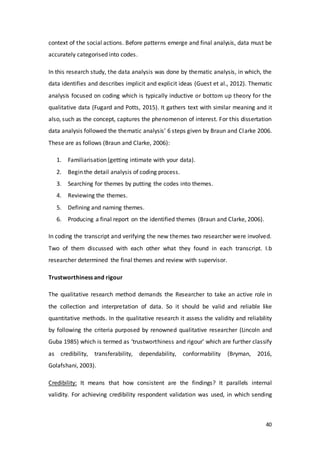 40
context of the social actions. Before patterns emerge and final analysis, data must be
accurately categorised into codes.
In this research study, the data analysis was done by thematic analysis, in which, the
data identifies and describes implicit and explicit ideas (Guest et al., 2012). Thematic
analysis focused on coding which is typically inductive or bottom up theory for the
qualitative data (Fugard and Potts, 2015). It gathers text with similar meaning and it
also, such as the concept, captures the phenomenon of interest. For this dissertation
data analysis followed the thematic analysis’ 6 steps given by Braun and Clarke 2006.
These are as follows (Braun and Clarke, 2006):
1. Familiarisation (getting intimate with your data).
2. Begin the detail analysis of coding process.
3. Searching for themes by putting the codes into themes.
4. Reviewing the themes.
5. Defining and naming themes.
6. Producing a final report on the identified themes (Braun and Clarke, 2006).
In coding the transcript and verifying the new themes two researcher were involved.
Two of them discussed with each other what they found in each transcript. I.b
researcher determined the final themes and review with supervisor.
Trustworthiness and rigour
The qualitative research method demands the Researcher to take an active role in
the collection and interpretation of data. So it should be valid and reliable like
quantitative methods. In the qualitative research it assess the validity and reliability
by following the criteria purposed by renowned qualitative researcher (Lincoln and
Guba 1985) which is termed as ‘trustworthiness and rigour’ which are further classify
as credibility, transferability, dependability, conformability (Bryman, 2016,
Golafshani, 2003).
Credibility: It means that how consistent are the findings? It parallels internal
validity. For achieving credibility respondent validation was used, in which sending
 