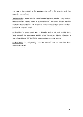 41
the copy of transcription to the participant to confirm the accuracy, and also
requested peer reviews.
Transferability: It means can the finding can be applied to another study ‘parallels
external validity’. It was achieved by providing the thick description of data collecting
method in detail and also a rich description of the location and characteristics of the
participants involve in study.
Dependability: It means that if work is repeated again in the same context using
same approach and participants would it be the same result ‘Parallel reliability’. It
was achieved by the rich description of detailed data gathering process.
Conformability: The study finding should be confirmed with the concurrent data.
‘Parallel objectivity’.
 