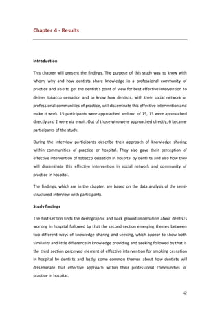 42
Chapter 4 - Results
Introduction
This chapter will present the findings. The purpose of this study was to know with
whom, why and how dentists share knowledge in a professional community of
practice and also to get the dentist’s point of view for best effective intervention to
deliver tobacco cessation and to know how dentists, with their social network or
professional communities of practice, will disseminate this effective intervention and
make it work. 15 participants were approached and out of 15, 13 were approached
directly and 2 were via email. Out of those who were approached directly, 6 became
participants of the study.
During the interview participants describe their approach of knowledge sharing
within communities of practice or hospital. They also gave their perception of
effective intervention of tobacco cessation in hospital by dentists and also how they
will disseminate this effective intervention in social network and community of
practice in hospital.
The findings, which are in the chapter, are based on the data analysis of the semi-
structured interview with participants.
Study findings
The first section finds the demographic and back ground information about dentists
working in hospital followed by that the second section emerging themes between
two different ways of knowledge sharing and seeking, which appear to show both
similarity and little difference in knowledge providing and seeking followed by that is
the third section perceived element of effective intervention for smoking cessation
in hospital by dentists and lastly, some common themes about how dentists will
disseminate that effective approach within their professional communities of
practice in hospital.
 
