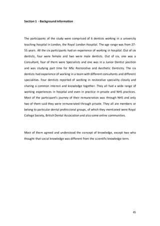 45
Section 1 - Background information
The participants of the study were comprised of 6 dentists working in a university
teaching hospital in London, the Royal London Hospital. The age range was from 27-
55 years. All the six participants had an experience of working in hospital. Out of six
dentists, four were female and two were male dentists. Out of six, one was a
Consultant, four of them were Specialists and one was in a Junior Dentist position
and was studying part time for MSc Restorative and Aesthetic Dentistry. The six
dentists had experience of working in a team with different consultants and different
specialities. Four dentists reported of working in restorative speciality closely and
sharing a common interest and knowledge together. They all had a wide range of
working experiences in hospital and even in practice in private and NHS practices.
Most of the participant’s journey of their remuneration was through NHS and only
two of them said they were remunerated through private. They all are members or
belong to particular dental professional groups, of which they mentioned were Royal
College Society, British Dental Association and also some online communities.
Most of them agreed and understood the concept of knowledge, except two who
thought that social knowledge was different from the scientific knowledge term.
 