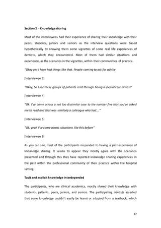 47
Section 2 - Knowledge sharing
Most of the interviewees had their experience of sharing their knowledge with their
peers, students, juniors and seniors as the interview questions were based
hypothetically by showing them some vignettes of some real life experiences of
dentists, which they encountered. Most of them had similar situations and
experience, as the scenarios in the vignettes, within their communities of practice.
“Okay yes I have had things like that. People coming to ask for advice
[Interviewee 3]
“Okay, So I see these groups of patients a lot through being a special care dentist”
[Interviewee 4]
“Ok. I’ve come across a not too dissimilar case to the number five that you’ve asked
me to read and that was similarly a colleague who had….”
[Interviewee 5]
“Ok, yeah I’ve come across situations like this before”
[Interviewee 6]
As you can see, most of the participants responded to having a past experience of
knowledge sharing. It seems to appear they mostly agree with the scenarios
presented and through this they have reported knowledge sharing experiences in
the past within the professional community of their practice within the hospital
setting.
Tacit and explicit knowledge interdepended
The participants, who are clinical academics, mostly shared their knowledge with
students, patients, peers, juniors, and seniors. The participating dentists asserted
that some knowledge couldn’t easily be learnt or adapted from a textbook, which
 