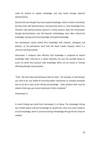 48
could be termed as explicit knowledge and only learnt through practical
demonstrations.
Dentists felt even though they share explicit knowledge, which is written and verbal,
but they share with demonstration, and practically which is a tacit knowledge form.
Therefore with dentistry being involved in mostly practical work, the interviewees
through demonstrations and ‘tell-show-do’ methodology more often shared the
knowledge sharing use of tacit knowledge and explicit knowledge.
The interviewees mostly shared their knowledge with students, colleagues and
patients, as the participants were from the Royal London Hospital, which is a
university teaching hospital.
Interviewee 1 compares how effective tacit knowledge is compared to explicit
knowledge when referring to a skilled speciality. He uses the example below to
assert his belief that practical skills knowledge which can be shared or learned
effectively through demonstration.
“Yeah. We have ideas and techniques that we share. For example, in Endo because
you need to be very skilled at removing broken instruments so showing somebody
how to do this is part of the sharing of knowledge. Yeah, practical skills must be
shared in that way, you cannot easily learn it from a textbook.”
[Interviewee 1]
A similar finding was found from Interviewee 5, as below. The knowledge sharing
was of both explicit and tacit knowledge to, despite this, there was more emphasis
on tacit knowledge, which is practical sharing of knowledge through the tell-show-do
method.
 