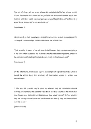49
“It’s sort of show, tell, do so we discuss the principals behind we choose certain
stitches for the skin and certain stitches for inside the mouth and then we would do it
for them while they watch closely or perhaps we would do the first half and then they
would do the second half so it’s very hands on.”
[Interviewee 5]
Interviewee 3, in their capacity as a clinical lecturer, relies on tacit knowledge as this
can only be shared through a demonstration on the patient itself.
“Yeah actually. It is part of my role as a clinical lecturer. I do many demonstrations.
In the clinic when I supervise the students I may have to see their patients, explain in
the patients mouth itself to the student what, really in the diagnosis part.”
[Interviewee 3]
On the other hand, Interviewee 6 given as example of explicit knowledge which is
shared by giving them the provision of information which is written and
recommended.
“I think yes, not so much they’ve asked me whether they are taking the medicine
correctly. It’s normally the case that I ask them and they volunteer the information
how they’ve been taking the medication and they would normally tell me whether
they are talking it correctly or not and I would tell them if they had been doing it
correctly or not.”
[Interviewee 6]
 