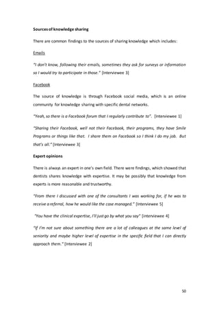 50
Sources of knowledge sharing
There are common findings to the sources of sharing knowledge which includes:
Emails
“I don’t know, following their emails, sometimes they ask for surveys or information
so I would try to participate in those.” [Interviewee 3]
Facebook
The source of knowledge is through Facebook social media, which is an online
community for knowledge sharing with specific dental networks.
“Yeah, so there is a Facebook forum that I regularly contribute to”. [Interviewee 1]
“Sharing their Facebook, well not their Facebook, their programs, they have Smile
Programs or things like that. I share them on Facebook so I think I do my job. But
that’s all.” [Interviewee 3]
Expert opinions
There is always an expert in one’s own field. There were findings, which showed that
dentists shares knowledge with expertise. It may be possibly that knowledge from
experts is more reasonable and trustworthy.
“From there I discussed with one of the consultants I was working for, if he was to
receive a referral, how he would like the case managed.” [Interviewee 5]
"You have the clinical expertise, I'll just go by what you say" [interviewee 4]
“If I’m not sure about something there are a lot of colleagues at the same level of
seniority and maybe higher level of expertise in the specific field that I can directly
approach them.” [Interviewee 2]
 