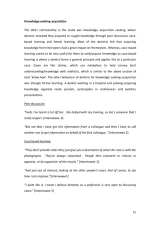 51
Knowledge seeking-acquisition
The other commonality in the study was knowledge acquisition seeking, where
dentists revealed they acquired or sought knowledge through peer discussion, case-
based learning and formal learning. Most of the dentists felt that acquiring
knowledge from their peers had a great impact on themselves. Whereas, case-based
learning seems to be very useful for them to seek/acquire knowledge as case-based
learning is where a dentist learns a general principle and applies this to a particular
case. Cases are like stories, which use metaphors to help convey tacit
understanding/knowledge with artefacts, which is similar to the above section of
tacit ‘know how’. The other behaviour of dentists for knowledge seeking-acquisition
was through formal learning. A dentist working in a hospital and seeking-acquiring
knowledge regularly reads journals, participates in conferences and watches
presentations.
Peer discussion
“Yeah, I've learnt a lot off her. She helped with my training, so she's someone that I
really respect. [Interviewee 4]
“But not that I have got this information from a colleague and then I have to call
another one to get information on behalf of the first colleague. ”[Interviewee 2]
Case based learning
“They don’t provide notes they just give you a description of what the case is with the
photographs. They’re always consented. People then comment or criticise or
appraise, or be supportive of the results.” [Interviewee 1]
“And just out of interest, looking at the other people’s cases. And of course, to see
how I can improve.”[Intervewee1]
“I quite like it. I mean I believe dentistry as a profession is very open to discussing
cases.” [Interviewee 5]
 