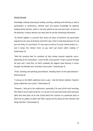 52
Formal learning
Knowledge seeking-acquiring by reading, learning, speaking and listening as well as
participation in conferences. Dentists seek and acquire knowledge by regularly
reading dental journals, which is not only specific to one area but cover, all areas of
the dentistry. It means dentists are more keen to see the interesting information.
“So Dental Update is a journal that covers all areas of dentistry not particularly
targeted at one area of dentistry and that’s why I find it interesting because it’s not
just one thing. It’s very broad. It’s very easy to read so it’s quite clearly written so …
and it keeps the interest there so you don’t get bored whilst reading it.”
[Interviewee 6]
“Well the societies that I’m members of, they release journals regularly, every…
depending on the association… every month, every quarter I’ll get a journal through
the post and I read that. So that’s probably the biggest input because it comes
through my letterbox and I read that every month.” [Interviewee 5]
“Yeah. Listening and watching presentations. Reading what’s on the presentations.”
[Interviewee 6]
“I only go to the SAAD conference once a year. And the Dental Sedation Teachers'
group conference once a year.” [Interviewee 4]
“However, I also go to the conferences, especially if I’m part of the local meetings,
then they’re much easier to get to, so I can go on my way home from work and quite
often they have from six to nine o’clock they’ll do a lecture on a particular topic or
they’ll do an update on where the NHS is going and the future for the contracts and
things like that.” [Interviewee 5]
 