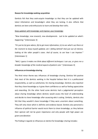53
Reason for knowledge seeking-acquisition
Dentists felt that they seek-acquire knowledge so that they can be updated with
latest information and knowledge’s what they are lacking. It also reflects that
dentists are keen and enthusiastic to learn and develop their skills.
Keep updated with knowledge and improve your knowledge
“New knowledge, new research, new developments. Just to be updated on what’s
happening.” [Interviewee 3]
“It’s just to (a) give advice, (b) to get more information, (c) to see what’s out there at
the moment to keep myself updated, am I falling behind? And just out of interest,
looking at the other people’s cases. And of course, to see how I can improve.”
[Interviewee 1]
“Well, I guess it makes me think about different techniques I can use, or gives me a
broader knowledge of the medical aspects of patient care.” [interviewee 4]
Influences on knowledge sharing
The third minor theme was influences of knowledge sharing. Dentists felt positive
that most of the dentists working in the hospital believe that it is a professional
responsibility, as well as satisfaction, for sharing knowledge. Dentists also reported
that they share knowledge as it gives them confidence as well as feeling appreciative
and rewarding. On the other hand some dentists had a judgemental perception
about sharing knowledge where dentists would assess the level of understanding
and decide to share knowledge after assessing who is asking. Similarly, dentists also
felt that they wouldn’t share knowledge if they were uncertain about something.
They will only share which is definite and evidence based. Dentists also perceived a
influence of political barrier would resist them to share knowledge, as they believe
their opinion will not be given importance and only people with high power are
given consideration
The finding in regards to influences on dentist for knowledge sharing includes:
 