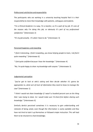 54
Professional satisfaction and responsibility
The participants who are working in a university teaching hospital feel it is their
responsibility to share their knowledge with patients, colleagues and students.
“I’m a Clinical Academic in a way, I’m a teacher, so it’s a part of my job. It’s one of
the reasons why I’m doing this job, so obviously it’s part of my professional
satisfaction.” [Interviewee 2]
“It’s my job actually. It’s what I have to do.” [Interviewee 3]
Perceived happiness and rewarding
“I find it interesting, I find it rewarding, you know helping people to learn, I do find it
quite rewarding.” [Interviewee 6]
“ I feel quite confident because I have the knowledge.” [Interviewee 4]
“No, I'm quite happy to share my knowledge with anyone.” [Interviewee 3]
Judgemental perception
“you’ve got to look at who’s asking and then decide whether it’s gonna be
appropriate to, what sort of level of information they need to know to manage the
case” [Interviewee 1]
“I think I would not share knowledge if I wasn’t a hundred percent sure on the thing
that I was trying to share. So I would make sure I’d check first before sharing such
knowledge.” [Interviewee 6]
Similarly dentist perceived sometimes it is necessary to gain understanding and
rationale of being asked, even though the information is easily available and they
have not tried to look it up themselves or followed simple instruction. This will lead
them to be reluctant to share knowledge.
 