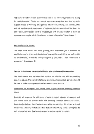 55
“Of course the other reason is sometimes what is the rationale for someone asking
for this information? To give an example sometimes people just want to scratch the
surface instead of following an organised educational pathway. For example, they
will ask you how to do this instead of trying to find out whyit should be done. In
some cases, some people want to be spoon-fed with an easy question to them, so
probably some maybe a little bit reluctant to share information.” [Interviewee 2]
Perceived political barriers:
“So when these politics and these guiding forces sometimes fail to maintain an
equilibrium and to be presented as fair and only specific people there are preferred to
do presentations, or specific scientific dogmas if you prefer. Then I may have a
problem….” [Interviewee 2]
Section 3 - Perceived elements of effective intervention smoking cessation
The third section was to know their opinion on effective and efficient smoking
cessation advice. These are the following elements, which dentists perceived would
be ideal to make smoking cessation effective in hospital practice:
Assessment of willingness will incline them to give effective smoking cessation
advice
Dentists’ felt to assess the willingness of patients to quit tobacco is important and
will incline them to provide them with smoking cessation service and advice.
Dentists also believe that if patients are willing to quit then this shows a sign of
motivation. Similarly, dentists also feel that patients initially show a willingness to
quit smoking but later they become unsure to quit or are not so certain.
 