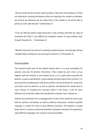 56
“And we would ask the question about quitting, if they have tried quitting or if they
are interested in quitting and based on that we might give the number or otherwise
we will just say whenever you are ready there is the number or we will be able to
point you in the right direction.” [Interviewee 3]
“If we see that the patient really would like to stop smoking and there are signs of
motivation but finds it very difficult for biological reasons to stop smoking, then
through the patient’s….” [Interviewee 2]
“Whether they have any interest in smoking cessation because a lot of people will say
I thought about quitting but I’ve just not got around to it.” [Interviewee 5]
Easy accessibility:
The research found most of the dentists believe there is no easy accessibility for
patients and even for dentists themselves. There should be joint clinics set up
together with the dentists in the hospital clinics so it is made easily accessible for
dentists, as well as well patients, to get smoking cessation advice there and then. It is
perceived that providing quick help there and then will be beneficial for saving time
and future visits for dentists, as well as patients, and believed this would lead to
more chances of accepting the cessation advice in the future. It will be more
effective if accessibility is taken into consideration and given more importance.
Dentists also perceived, from a language point of view, there should be easy access
both for patients and dentists to make an effective intervention. Dentists specified
language is a barrier for them to give effective assistance. The hospital is located
where there is a diverse community population of people, and where the population
speak different languages, this can be an occasional problem.
 
